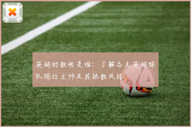 英超的教练是谁：了解各支英超球队现任主帅及其执教风格
