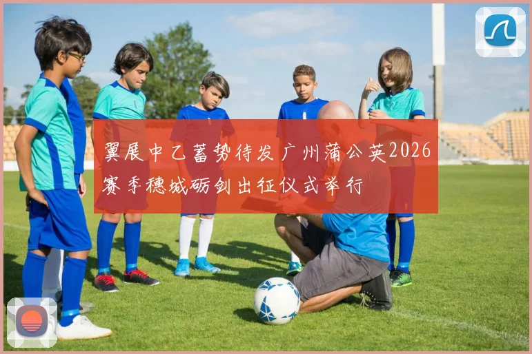 翼展中乙蓄势待发广州蒲公英2026赛季穗城砺剑出征仪式举行