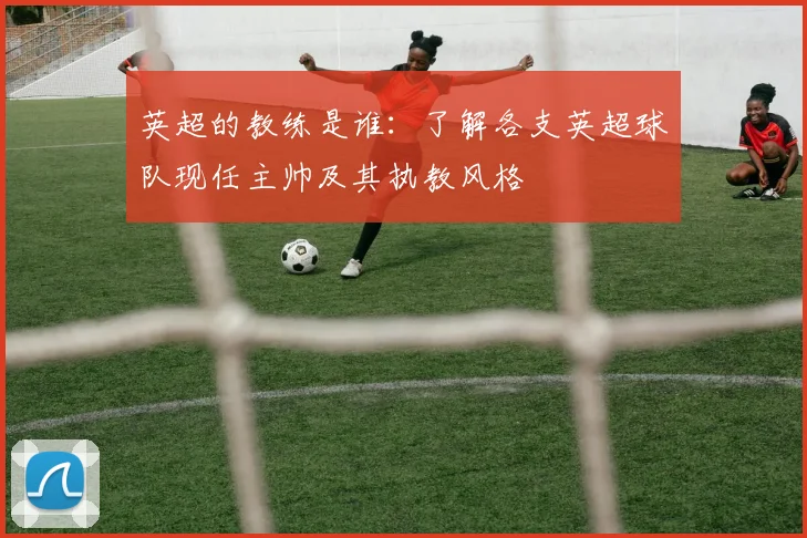 英超的教练是谁：了解各支英超球队现任主帅及其执教风格