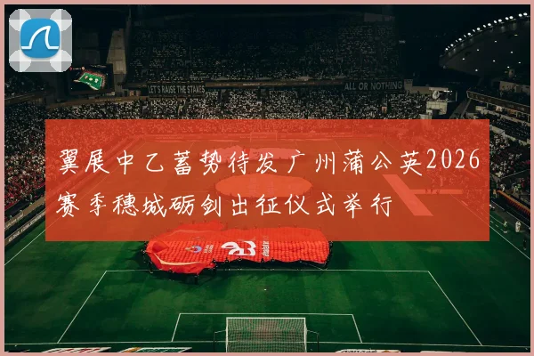 翼展中乙蓄势待发广州蒲公英2026赛季穗城砺剑出征仪式举行